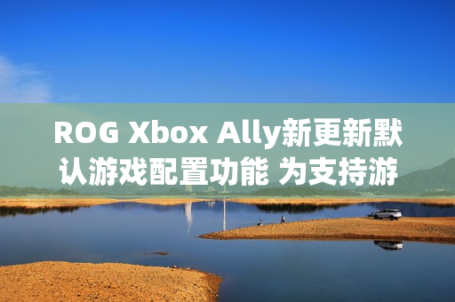 ROG Xbox Ally新更新默认游戏配置功能 为支持游戏自动优化