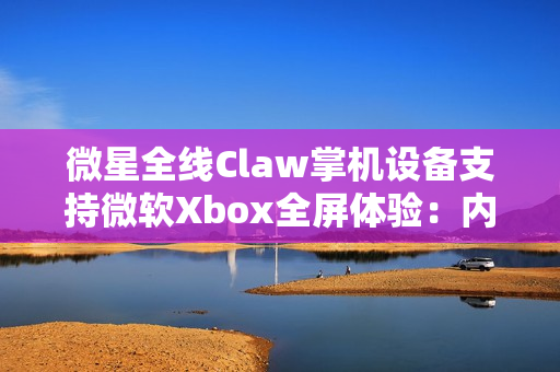 微星全线Claw掌机设备支持微软Xbox全屏体验：内存占用降低5%