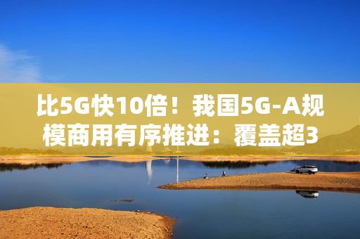 比5G快10倍！我国5G-A规模商用有序推进：覆盖超300个城市