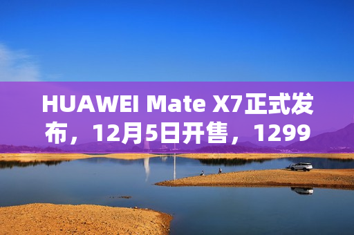 HUAWEI Mate X7正式发布，12月5日开售，12999元起