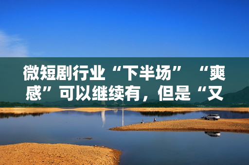 微短剧行业“下半场” “爽感”可以继续有，但是“又土又low”的帽子也要摘