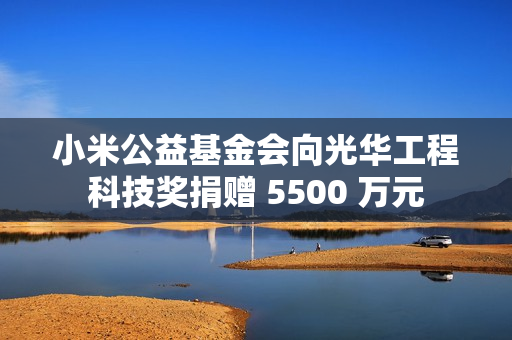 小米公益基金会向光华工程科技奖捐赠 5500 万元