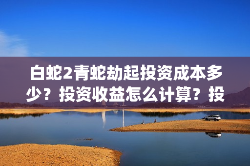 白蛇2青蛇劫起投资成本多少？投资收益怎么计算？投资联系谁？(白蛇2青蛇劫起结局什么意思)
