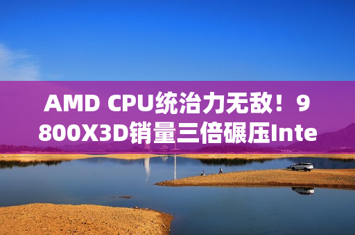 AMD CPU统治力无敌！9800X3D销量三倍碾压Intel全系