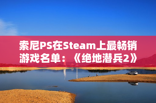 索尼PS在Steam上最畅销游戏名单：《绝地潜兵2》第一