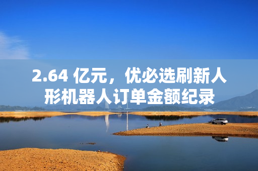 2.64 亿元，优必选刷新人形机器人订单金额纪录