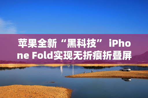 苹果全新“黑科技” iPhone Fold实现无折痕折叠屏