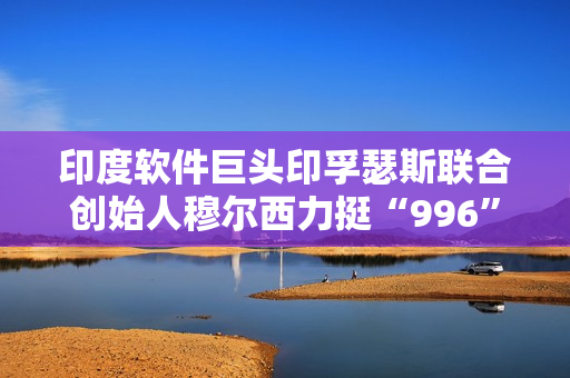 印度软件巨头印孚瑟斯联合创始人穆尔西力挺“996”：只要你清醒就该工作