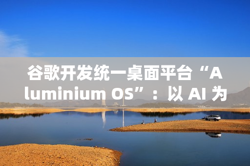 谷歌开发统一桌面平台“Aluminium OS”：以 AI 为核心、整合 Android 和 ChromeOS