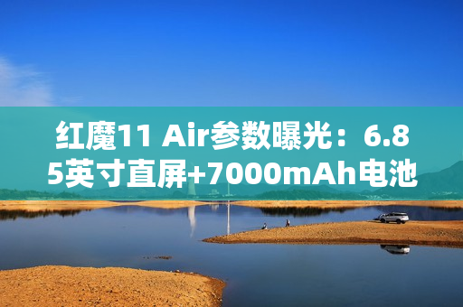 红魔11 Air参数曝光：6.85英寸直屏+7000mAh电池