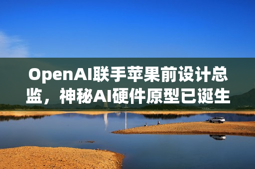 OpenAI联手苹果前设计总监，神秘AI硬件原型已诞生，两年内投产