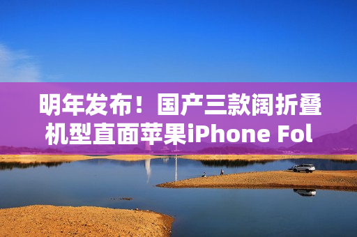 明年发布！国产三款阔折叠机型直面苹果iPhone Fold