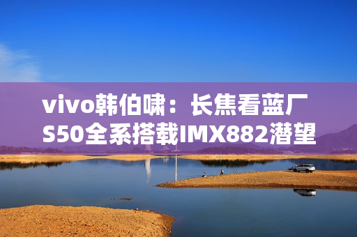 vivo韩伯啸：长焦看蓝厂 S50全系搭载IMX882潜望长焦