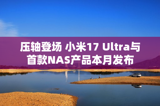 压轴登场 小米17 Ultra与首款NAS产品本月发布