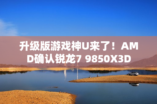 升级版游戏神U来了！AMD确认锐龙7 9850X3D