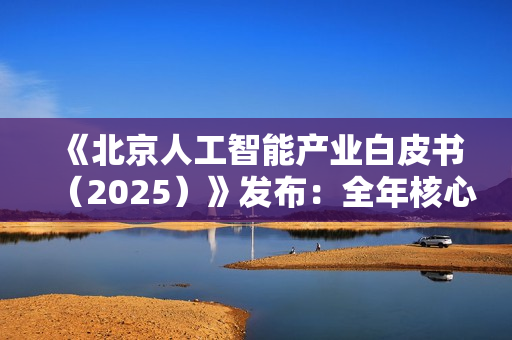 《北京人工智能产业白皮书（2025）》发布：全年核心产值预计突破 4500 亿元