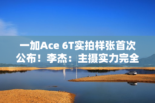 一加Ace 6T实拍样张首次公布！李杰：主摄实力完全看齐4K档性能旗舰