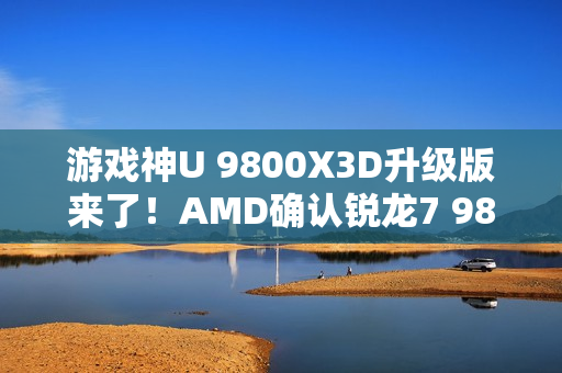 游戏神U 9800X3D升级版来了！AMD确认锐龙7 9850X3D：频率大增