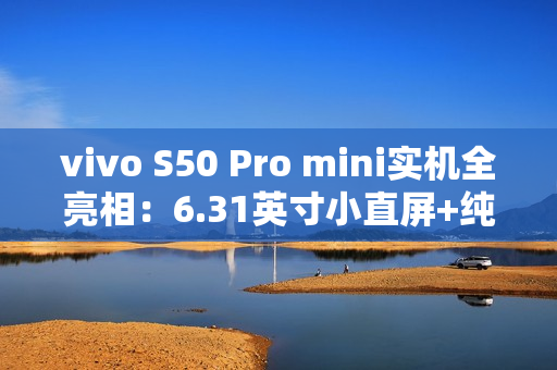vivo S50 Pro mini实机全亮相：6.31英寸小直屏+纯平Deco设计惊艳登场