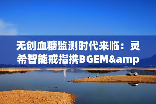 无创血糖监测时代来临：灵希智能戒指携BGEM™临床级技术领跑行业