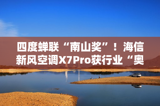 四度蝉联“南山奖”！海信新风空调X7Pro获行业“奥斯卡”殊荣
