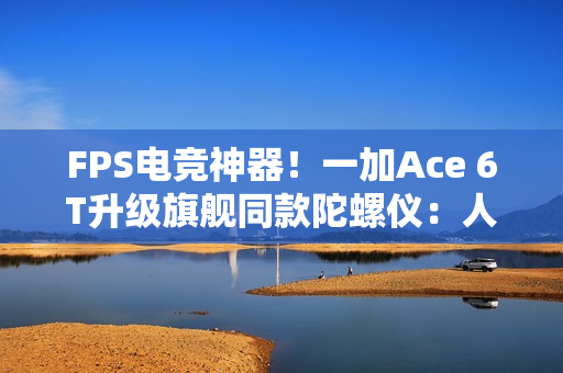 FPS电竞神器！一加Ace 6T升级旗舰同款陀螺仪：人枪合一 指哪打哪