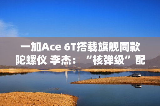 一加Ace 6T搭载旗舰同款陀螺仪 李杰：“核弹级”配置 规格全行业领先