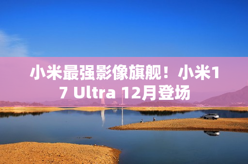 小米最强影像旗舰！小米17 Ultra 12月登场