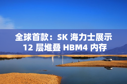 全球首款：SK 海力士展示 12 层堆叠 HBM4 内存