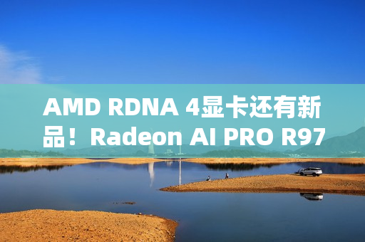 AMD RDNA 4显卡还有新品！Radeon AI PRO R9700S、R9600D已现身