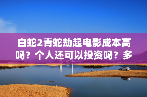 白蛇2青蛇劫起电影成本高吗？个人还可以投资吗？多少起投呢？(白蛇2青蛇劫起免费观看完整版普通话)