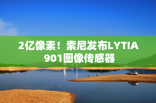 2亿像素！索尼发布LYTIA 901图像传感器