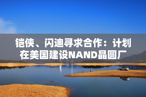 铠侠、闪迪寻求合作：计划在美国建设NAND晶圆厂