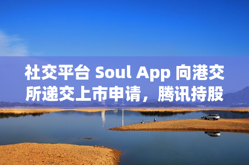 社交平台 Soul App 向港交所递交上市申请，腾讯持股 49.9%