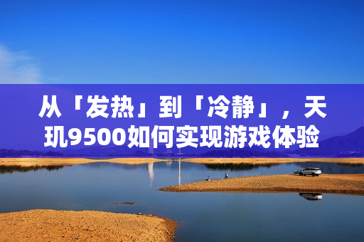 从「发热」到「冷静」，天玑9500如何实现游戏体验的全面进化