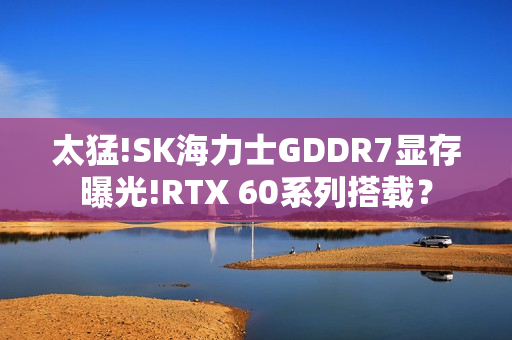 太猛!SK海力士GDDR7显存曝光!RTX 60系列搭载？