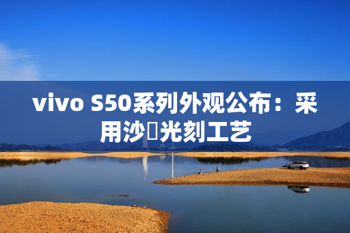 vivo S50系列外观公布：采用沙塅光刻工艺