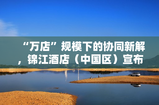 “万店”规模下的协同新解，锦江酒店（中国区）宣布联手飞书