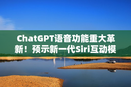 ChatGPT语音功能重大革新！预示新一代Siri互动模式