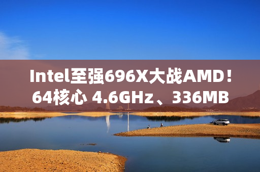 Intel至强696X大战AMD！64核心 4.6GHz、336MB三级缓存