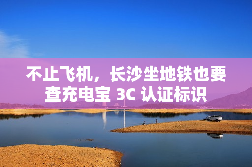 不止飞机，长沙坐地铁也要查充电宝 3C 认证标识