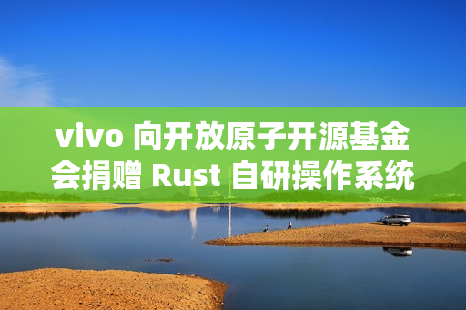 vivo 向开放原子开源基金会捐赠 Rust 自研操作系统内核