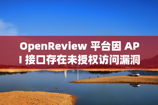 OpenReview 平台因 API 接口存在未授权访问漏洞，导致审稿人数据可公开访问
