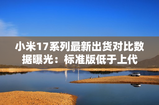 小米17系列最新出货对比数据曝光：标准版低于上代