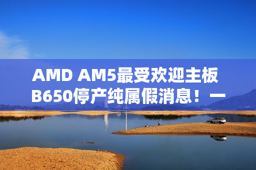 AMD AM5最受欢迎主板 B650停产纯属假消息！一直在生产供货