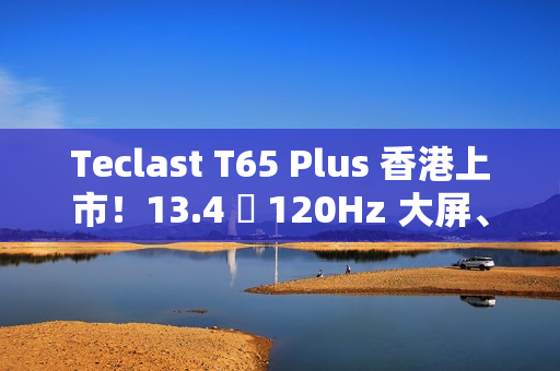 Teclast T65 Plus 香港上市！13.4 吋 120Hz 大屏、10000mAh 电量，售价 $1,499