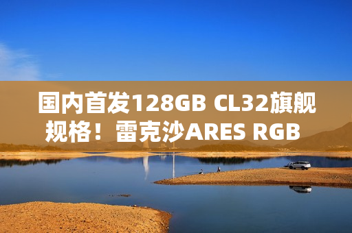 国内首发128GB CL32旗舰规格！雷克沙ARES RGB DDR5 6400新规格发布