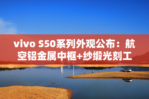 vivo S50系列外观公布：航空铝金属中框+纱缎光刻工艺