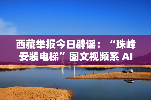 西藏举报今日辟谣：“珠峰安装电梯”图文视频系 AI 生成