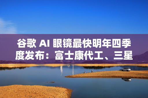 谷歌 AI 眼镜最快明年四季度发布：富士康代工、三星设计
